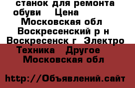 станок для ремонта обуви  › Цена ­ 17 000 - Московская обл., Воскресенский р-н, Воскресенск г. Электро-Техника » Другое   . Московская обл.